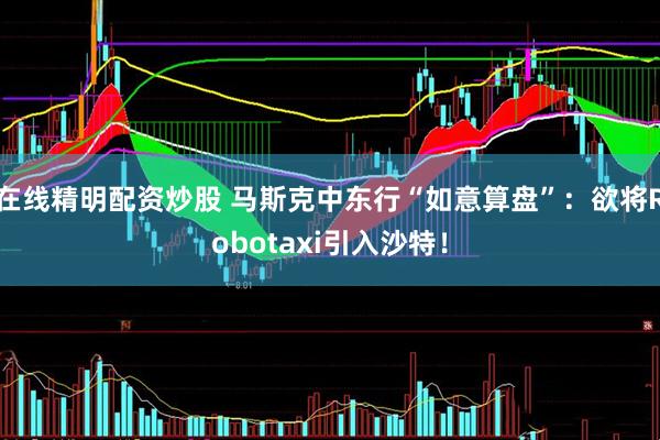在线精明配资炒股 马斯克中东行“如意算盘”：欲将Robotaxi引入沙特！