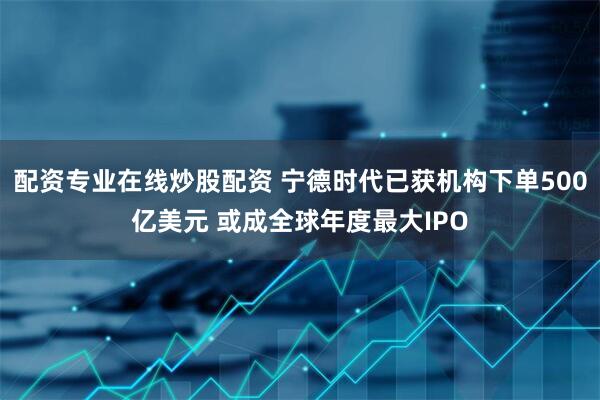配资专业在线炒股配资 宁德时代已获机构下单500亿美元 或成全球年度最大IPO