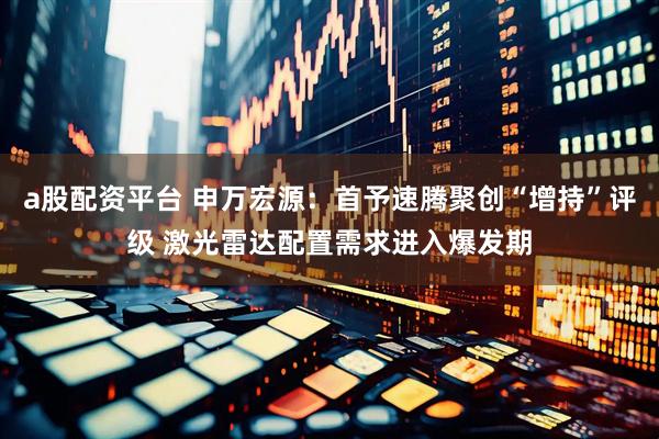 a股配资平台 申万宏源：首予速腾聚创“增持”评级 激光雷达配置需求进入爆发期