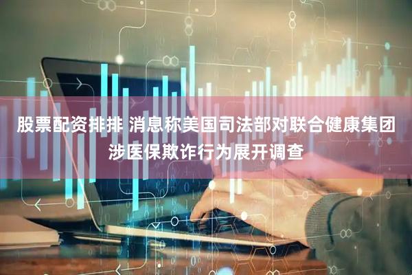 股票配资排排 消息称美国司法部对联合健康集团涉医保欺诈行为展开调查