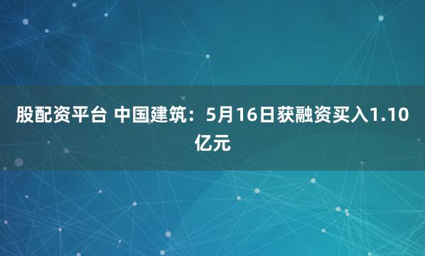 股配资平台 中国建筑：5月16日获融资买入1.10亿元