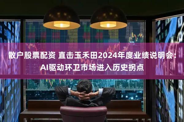散户股票配资 直击玉禾田2024年度业绩说明会：AI驱动环卫市场进入历史拐点