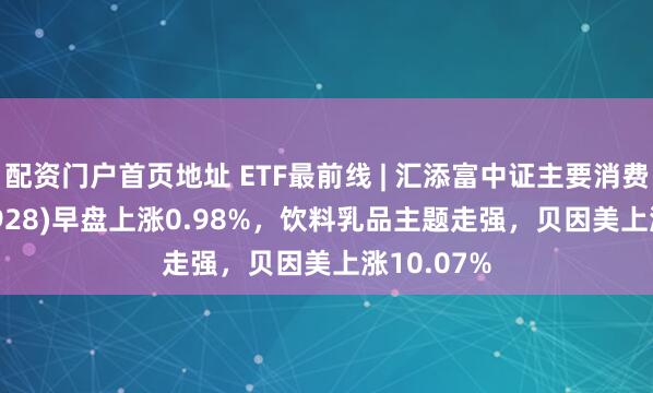 配资门户首页地址 ETF最前线 | 汇添富中证主要消费ETF(159928)早盘上涨0.98%，饮料乳品主题走强，贝因美上涨10.07%