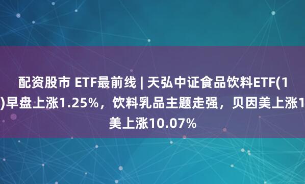 配资股市 ETF最前线 | 天弘中证食品饮料ETF(159736)早盘上涨1.25%，饮料乳品主题走强，贝因美上涨10.07%