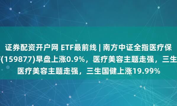 证券配资开户网 ETF最前线 | 南方中证全指医疗保健设备与服务ETF(159877)早盘上涨0.9%，医疗美容主题走强，三生国健上涨19.99%