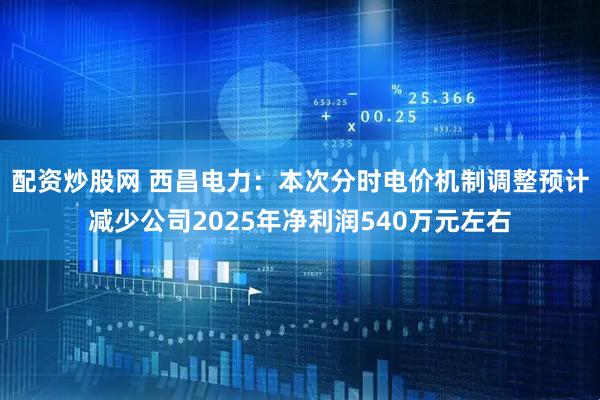 配资炒股网 西昌电力：本次分时电价机制调整预计减少公司2025年净利润540万元左右
