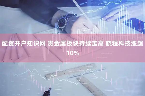 配资开户知识网 贵金属板块持续走高 晓程科技涨超10%