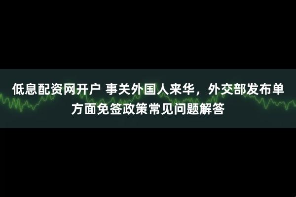 低息配资网开户 事关外国人来华，外交部发布单方面免签政策常见问题解答