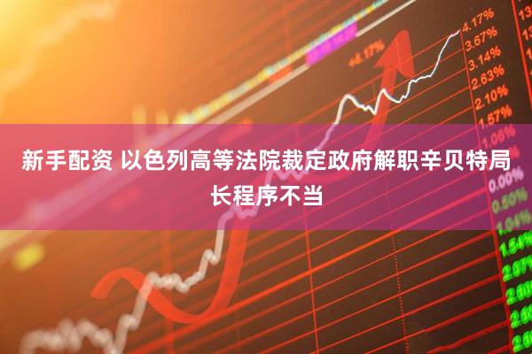 新手配资 以色列高等法院裁定政府解职辛贝特局长程序不当