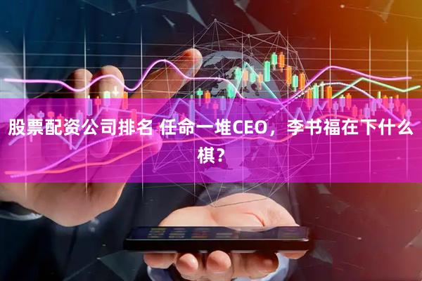 股票配资公司排名 任命一堆CEO，李书福在下什么棋？