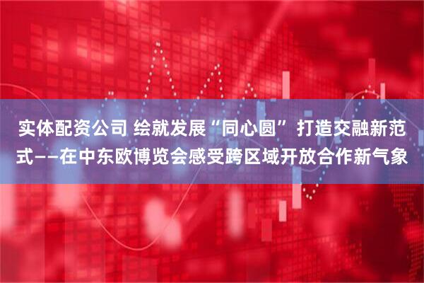 实体配资公司 绘就发展“同心圆” 打造交融新范式——在中东欧博览会感受跨区域开放合作新气象