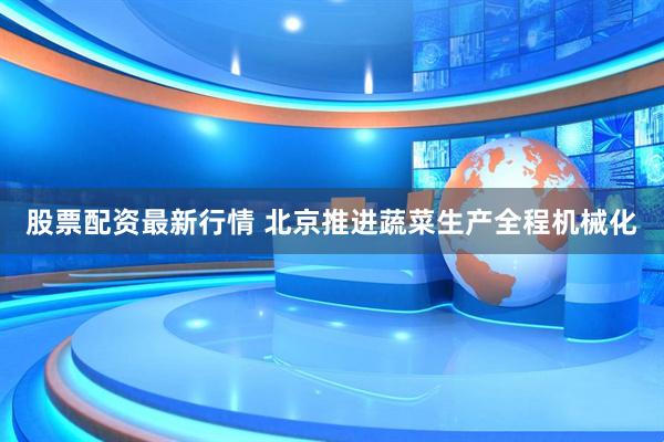 股票配资最新行情 北京推进蔬菜生产全程机械化