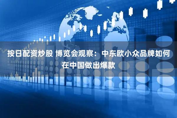 按日配资炒股 博览会观察：中东欧小众品牌如何在中国做出爆款