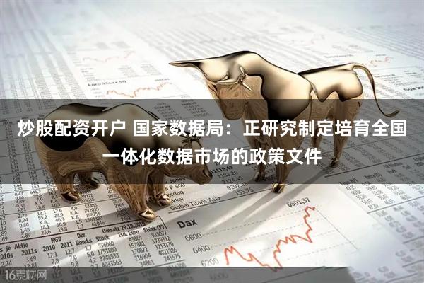 炒股配资开户 国家数据局：正研究制定培育全国一体化数据市场的政策文件