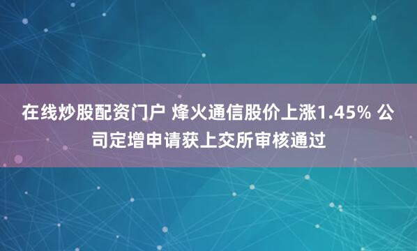 在线炒股配资门户 烽火通信股价上涨1.45% 公司定增申请获上交所审核通过
