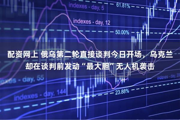配资网上 俄乌第二轮直接谈判今日开场，乌克兰却在谈判前发动“最大胆”无人机袭击