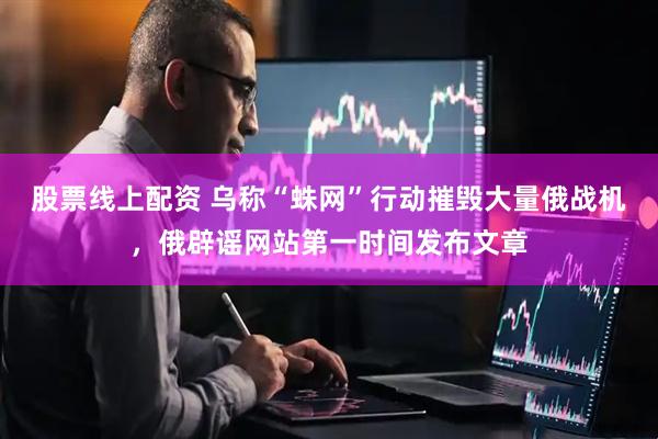 股票线上配资 乌称“蛛网”行动摧毁大量俄战机，俄辟谣网站第一时间发布文章
