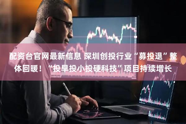 配资台官网最新信息 深圳创投行业“募投退”整体回暖！“投早投小投硬科技”项目持续增长