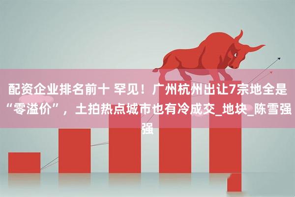 配资企业排名前十 罕见！广州杭州出让7宗地全是“零溢价”，土拍热点城市也有冷成交_地块_陈雪强