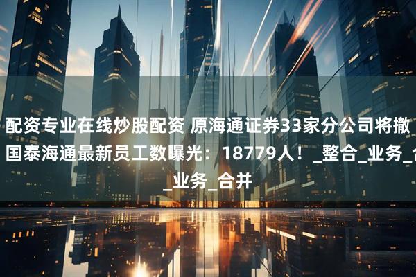 配资专业在线炒股配资 原海通证券33家分公司将撤销，国泰海通最新员工数曝光：18779人！_整合_业务_合并