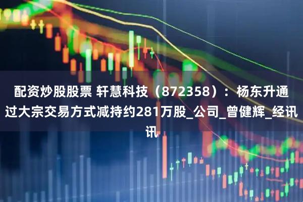 配资炒股股票 轩慧科技（872358）：杨东升通过大宗交易方式减持约281万股_公司_曾健辉_经讯
