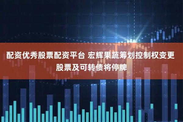 配资优秀股票配资平台 宏辉果蔬筹划控制权变更 股票及可转债将停牌