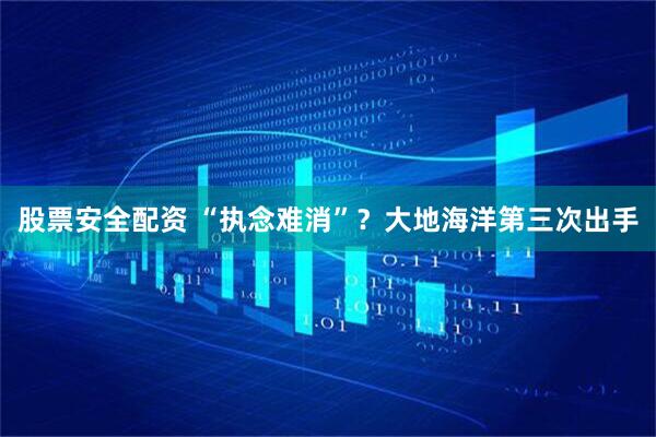 股票安全配资 “执念难消”？大地海洋第三次出手