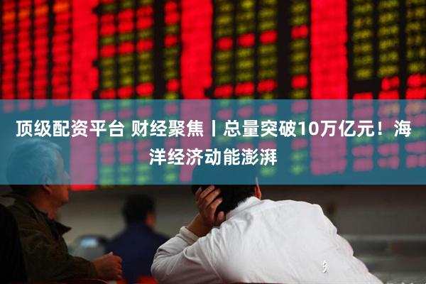 顶级配资平台 财经聚焦丨总量突破10万亿元！海洋经济动能澎湃