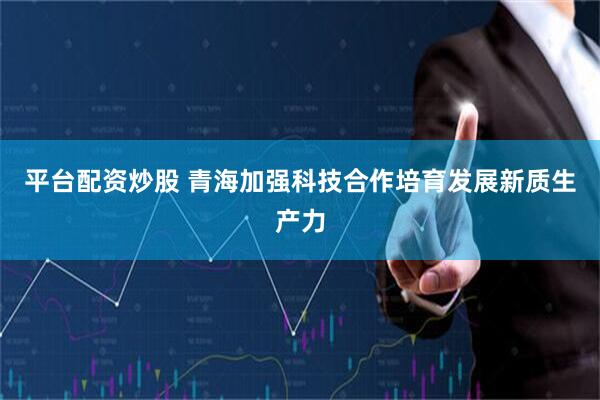 平台配资炒股 青海加强科技合作培育发展新质生产力
