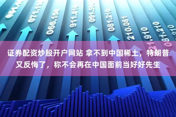 证券配资炒股开户网站 拿不到中国稀土，特朗普又反悔了，称不会再在中国面前当好好先生