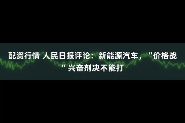 配资行情 人民日报评论：新能源汽车，“价格战”兴奋剂决不能打
