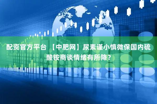 配资官方平台 【中肥网】尿素谨小慎微保国内　硫酸铵商谈情绪有所降？