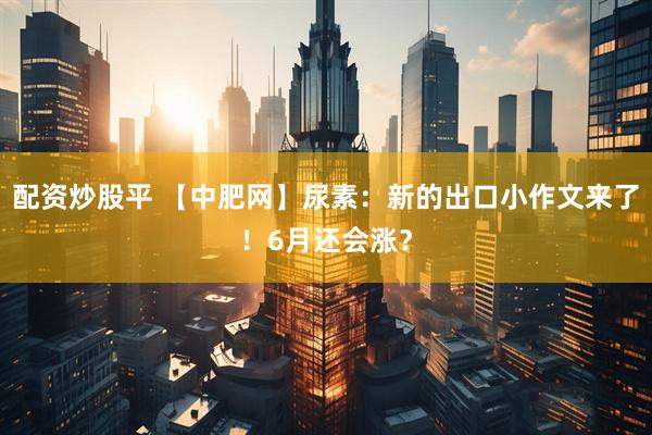 配资炒股平 【中肥网】尿素：新的出口小作文来了！6月还会涨？