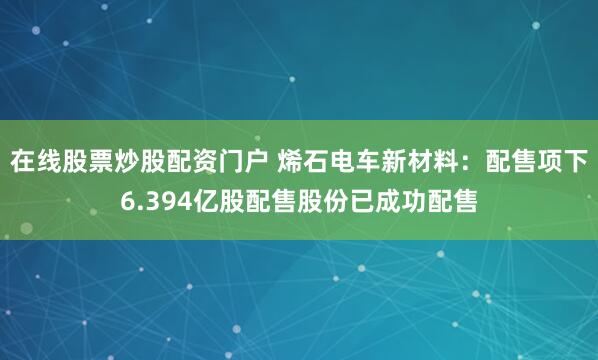 在线股票炒股配资门户 烯石电车新材料：配售项下6.394亿股配售股份已成功配售