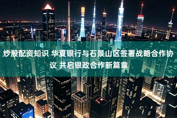 炒股配资知识 华夏银行与石景山区签署战略合作协议 共启银政合作新篇章