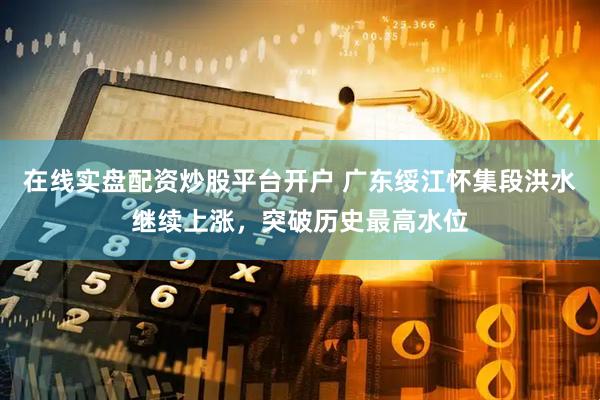 在线实盘配资炒股平台开户 广东绥江怀集段洪水继续上涨，突破历史最高水位