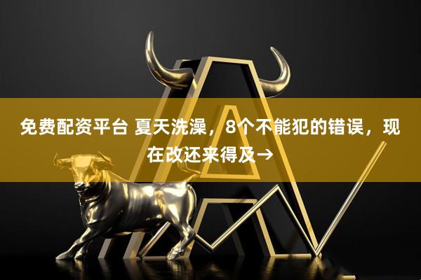 免费配资平台 夏天洗澡，8个不能犯的错误，现在改还来得及→