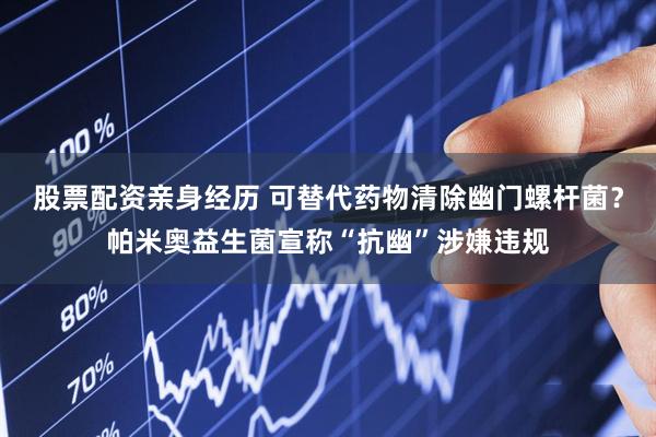 股票配资亲身经历 可替代药物清除幽门螺杆菌？帕米奥益生菌宣称“抗幽”涉嫌违规