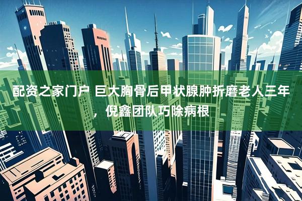 配资之家门户 巨大胸骨后甲状腺肿折磨老人三年，倪鑫团队巧除病根