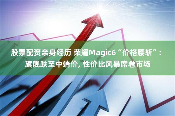 股票配资亲身经历 荣耀Magic6“价格腰斩”: 旗舰跌至中端价, 性价比风暴席卷市场