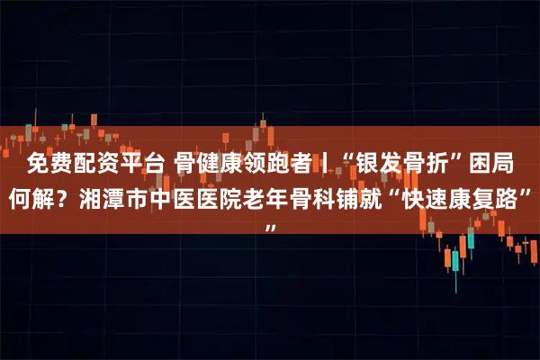 免费配资平台 骨健康领跑者丨“银发骨折”困局何解？湘潭市中医医院老年骨科铺就“快速康复路”