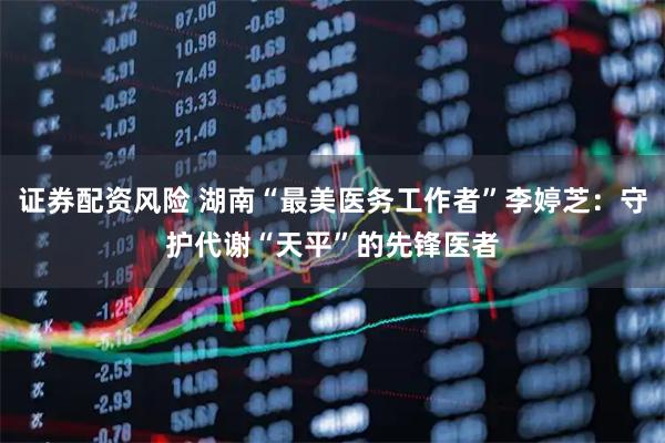 证券配资风险 湖南“最美医务工作者”李婷芝：守护代谢“天平”的先锋医者