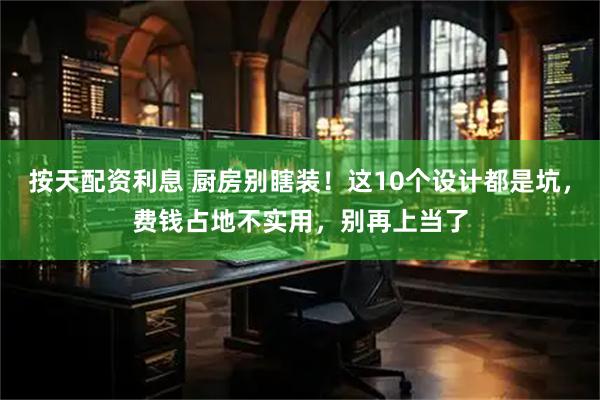 按天配资利息 厨房别瞎装！这10个设计都是坑，费钱占地不实用，别再上当了