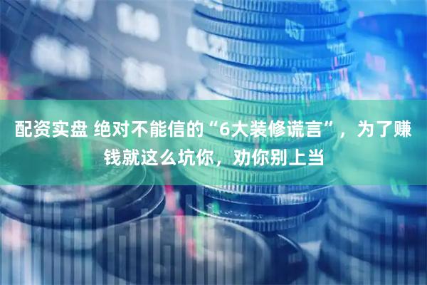 配资实盘 绝对不能信的“6大装修谎言”，为了赚钱就这么坑你，劝你别上当