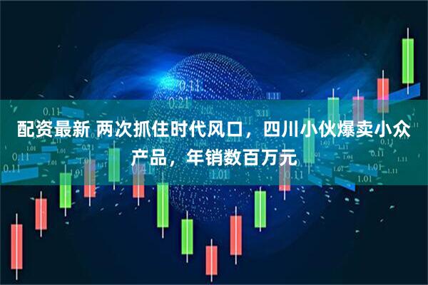 配资最新 两次抓住时代风口，四川小伙爆卖小众产品，年销数百万元